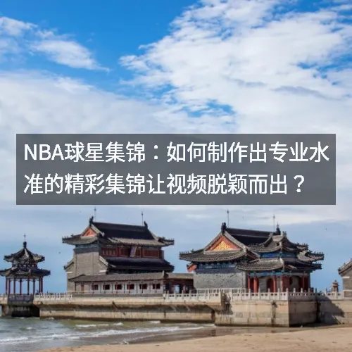 nbaaa球星集锦：如何制作出专业水准的精彩集锦让视频脱颖而出？